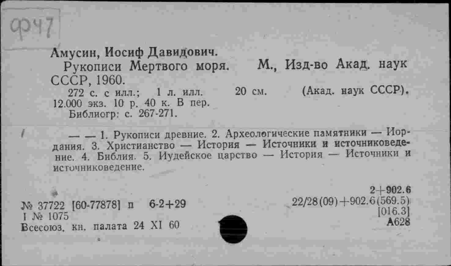 ﻿Амусин, Иосиф Давидович.
Рукописи Мертвого моря. М., Изд-во Акад, наук СССР, 1960.
272 с. с илл.; 1 л. илл. 20 см. (Акад, наук СССР). 12.000 экз. 10 р. 40 к. В пер.
Библиогр: с. 267-271.
I	_____1. Рукописи древние. 2. Археологические памятники — Иор-
дания. 3. Христианство — История — Источники и источниковедение. 4. Библия. 5. Иудейское царство — История — Источники и источниковедение.
№ 37722 [60-778781 п 6-2+29 I № 1075
Всееоюз. кн. палата 24 XI 60
2+902.6
22/28 (09)+902.6(569.5)
[016.31
А628